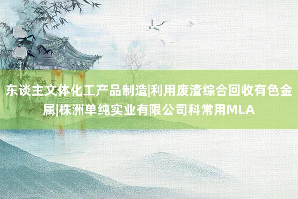 东谈主文体化工产品制造|利用废渣综合回收有色金属|株洲单纯实业有限公司科常用MLA