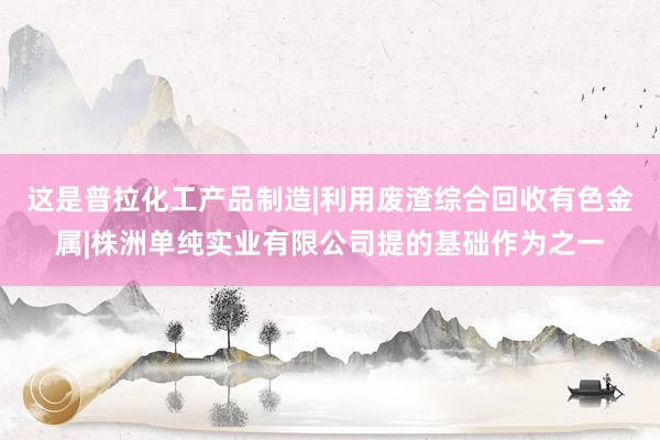 这是普拉化工产品制造|利用废渣综合回收有色金属|株洲单纯实业有限公司提的基础作为之一