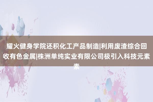 耀火健身学院还积化工产品制造|利用废渣综合回收有色金属|株洲单纯实业有限公司极引入科技元素