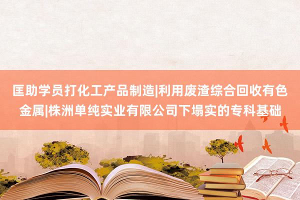 匡助学员打化工产品制造|利用废渣综合回收有色金属|株洲单纯实业有限公司下塌实的专科基础
